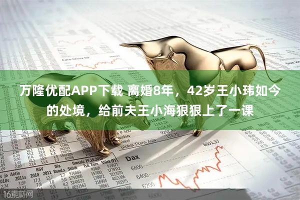 万隆优配APP下载 离婚8年，42岁王小玮如今的处境，给前夫王小海狠狠上了一课
