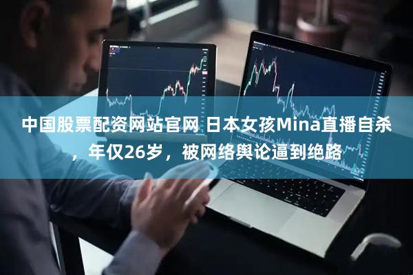 中国股票配资网站官网 日本女孩Mina直播自杀，年仅26岁，被网络舆论逼到绝路