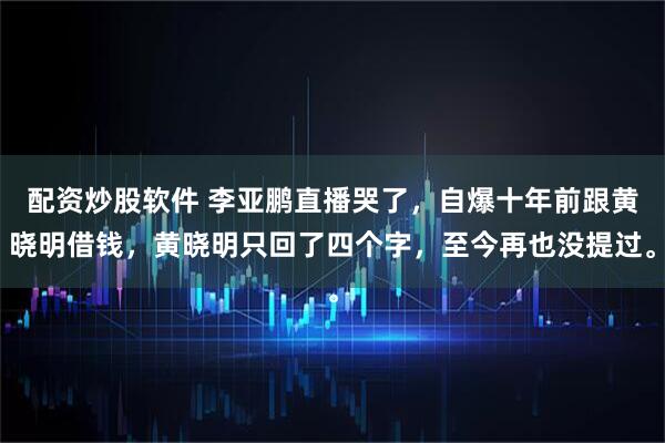 配资炒股软件 李亚鹏直播哭了，自爆十年前跟黄晓明借钱，黄晓明只回了四个字，至今再也没提过。