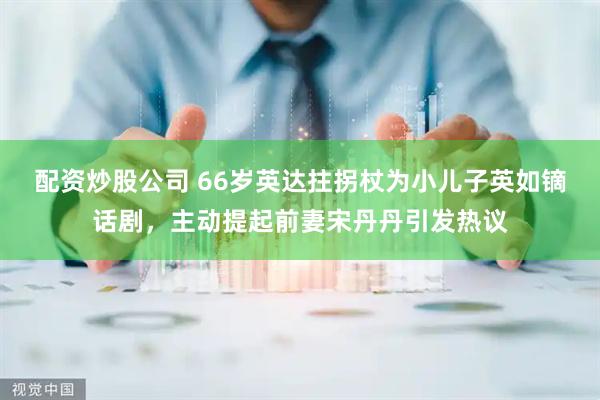 配资炒股公司 66岁英达拄拐杖为小儿子英如镝话剧，主动提起前妻宋丹丹引发热议