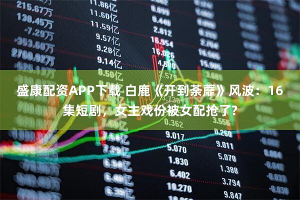 盛康配资APP下载 白鹿《开到荼蘼》风波：16集短剧，女主戏份被女配抢了?