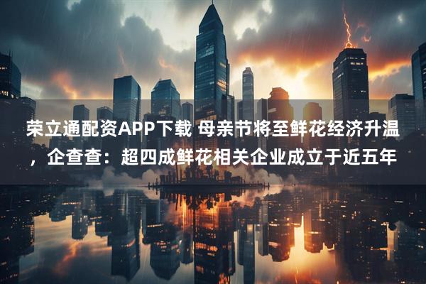 荣立通配资APP下载 母亲节将至鲜花经济升温，企查查：超四成鲜花相关企业成立于近五年