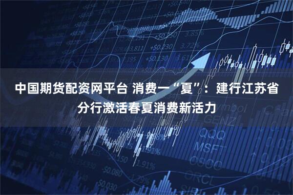 中国期货配资网平台 消费一“夏”：建行江苏省分行激活春夏消费新活力