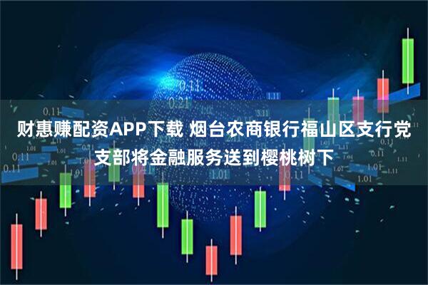 财惠赚配资APP下载 烟台农商银行福山区支行党支部将金融服务送到樱桃树下