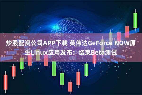炒股配资公司APP下载 英伟达GeForce NOW原生Linux应用发布：结束Beta测试