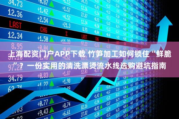 上海配资门户APP下载 竹笋加工如何锁住“鲜脆”？一份实用的清洗漂烫流水线选购避坑指南