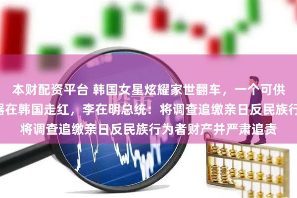 本财配资平台 韩国女星炫耀家世翻车，一个可供查“韩奸”祖先查询器在韩国走红，李在明总统：将调查追缴亲日反民族行为者财产并严肃追责