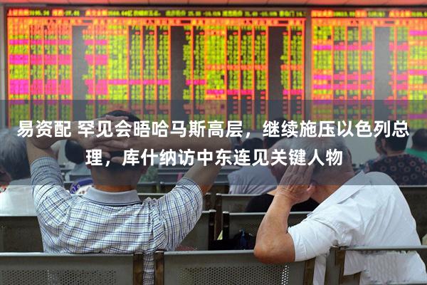 易资配 罕见会晤哈马斯高层，继续施压以色列总理，库什纳访中东连见关键人物