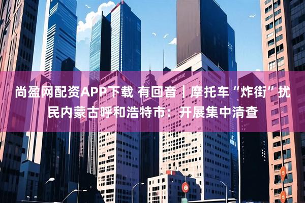 尚盈网配资APP下载 有回音｜摩托车“炸街”扰民内蒙古呼和浩特市：开展集中清查