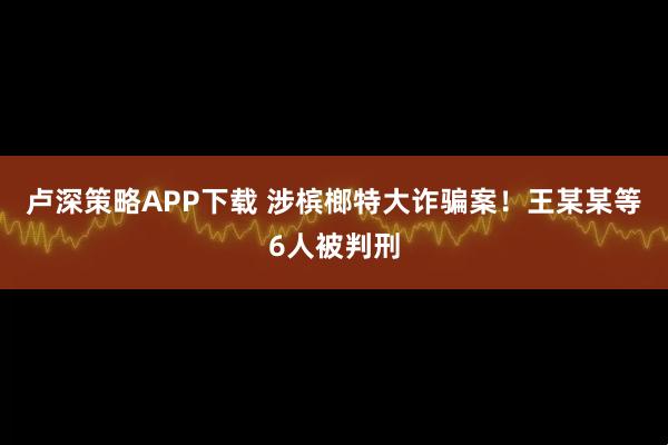 卢深策略APP下载 涉槟榔特大诈骗案！王某某等6人被判刑
