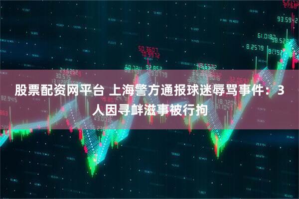 股票配资网平台 上海警方通报球迷辱骂事件：3人因寻衅滋事被行拘