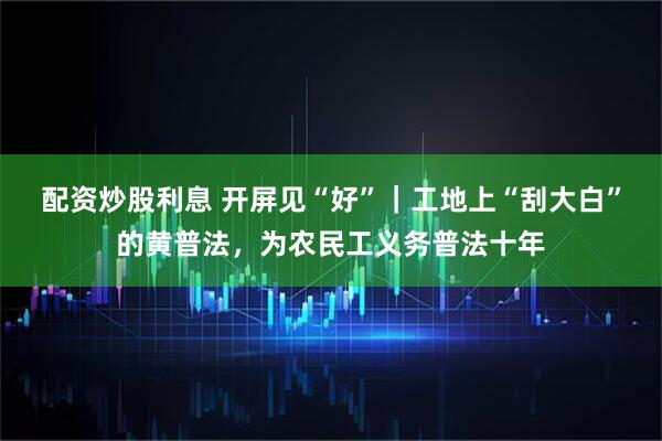 配资炒股利息 开屏见“好”｜工地上“刮大白”的黄普法，为农民工义务普法十年